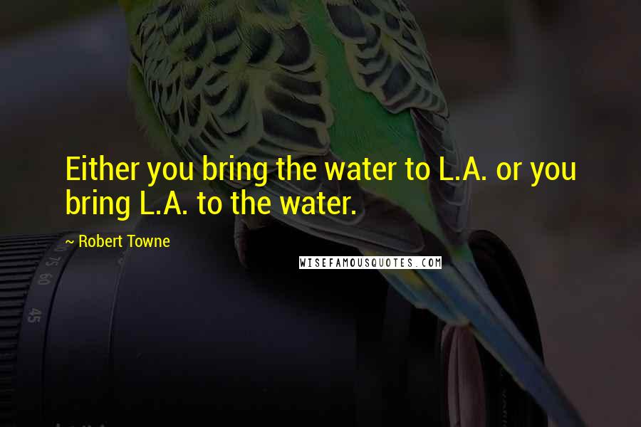Robert Towne Quotes: Either you bring the water to L.A. or you bring L.A. to the water.