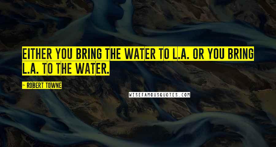 Robert Towne Quotes: Either you bring the water to L.A. or you bring L.A. to the water.