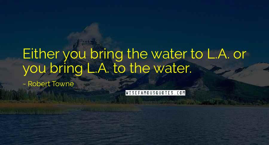 Robert Towne Quotes: Either you bring the water to L.A. or you bring L.A. to the water.