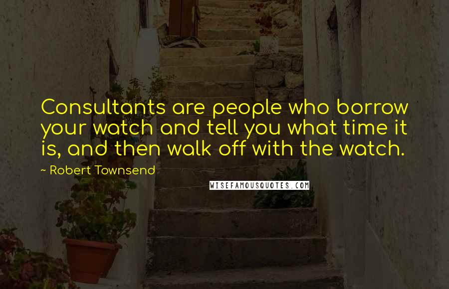 Robert Townsend Quotes: Consultants are people who borrow your watch and tell you what time it is, and then walk off with the watch.