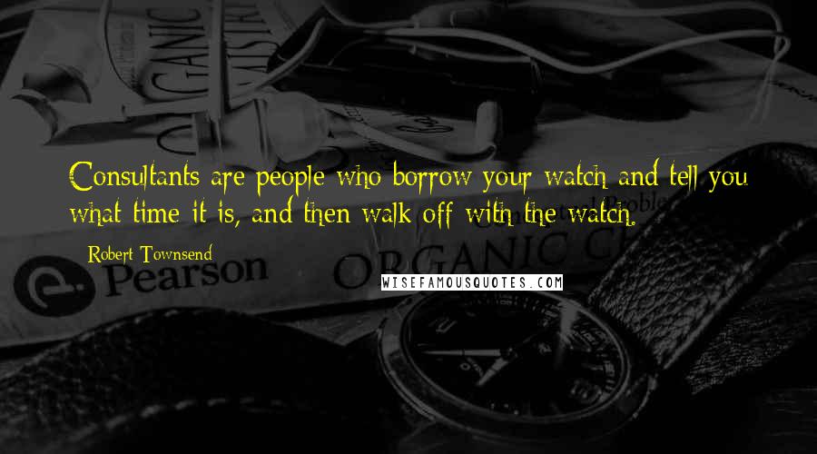 Robert Townsend Quotes: Consultants are people who borrow your watch and tell you what time it is, and then walk off with the watch.