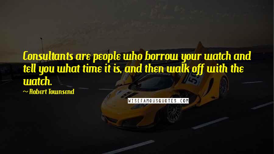 Robert Townsend Quotes: Consultants are people who borrow your watch and tell you what time it is, and then walk off with the watch.