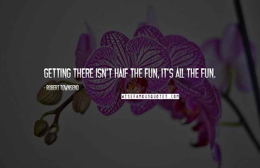 Robert Townsend Quotes: Getting there isn't half the fun, it's all the fun.