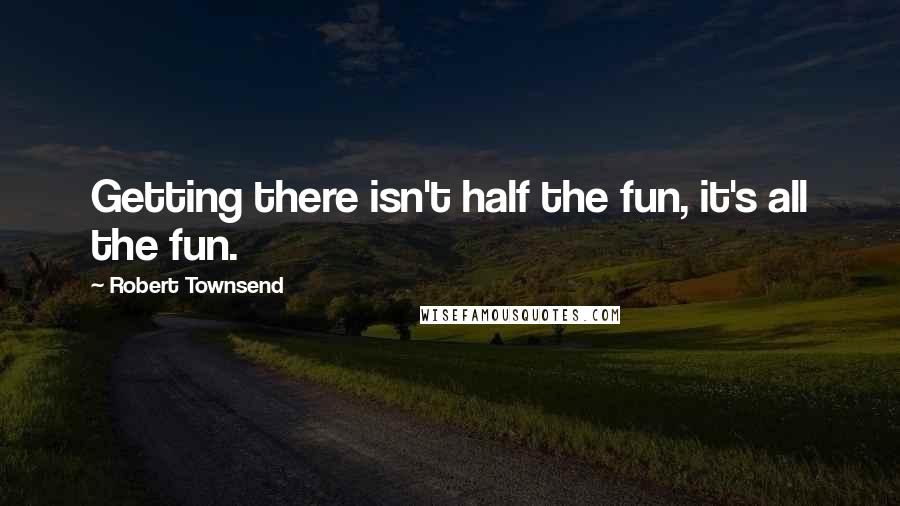 Robert Townsend Quotes: Getting there isn't half the fun, it's all the fun.