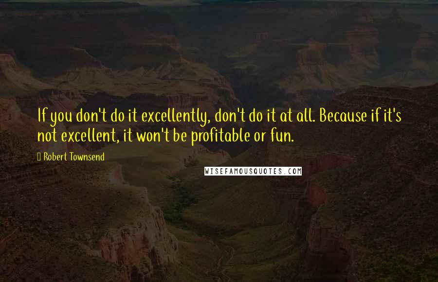 Robert Townsend Quotes: If you don't do it excellently, don't do it at all. Because if it's not excellent, it won't be profitable or fun.
