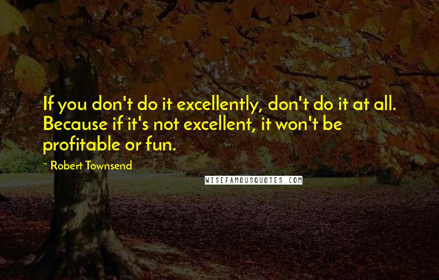 Robert Townsend Quotes: If you don't do it excellently, don't do it at all. Because if it's not excellent, it won't be profitable or fun.