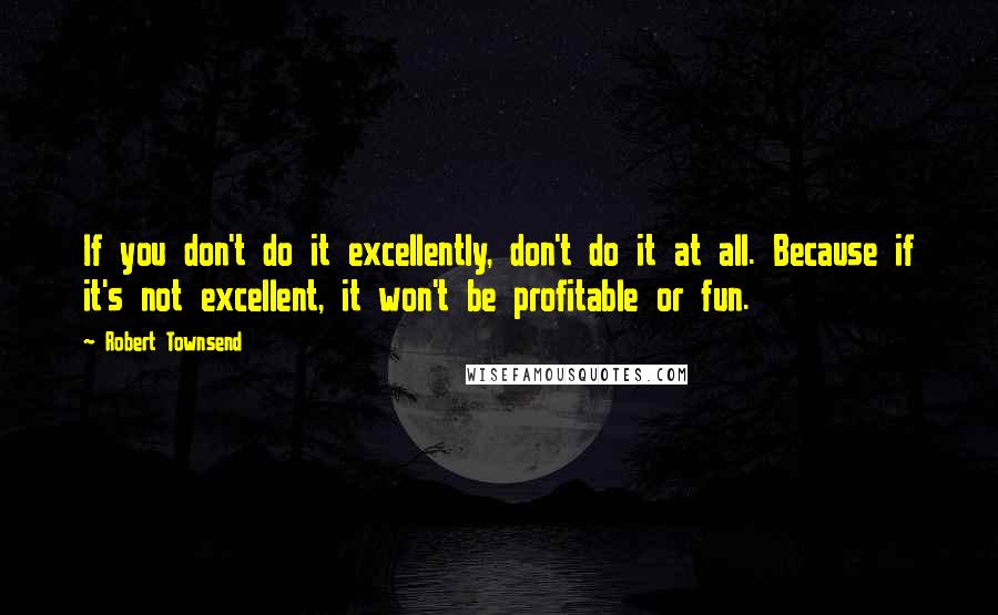 Robert Townsend Quotes: If you don't do it excellently, don't do it at all. Because if it's not excellent, it won't be profitable or fun.