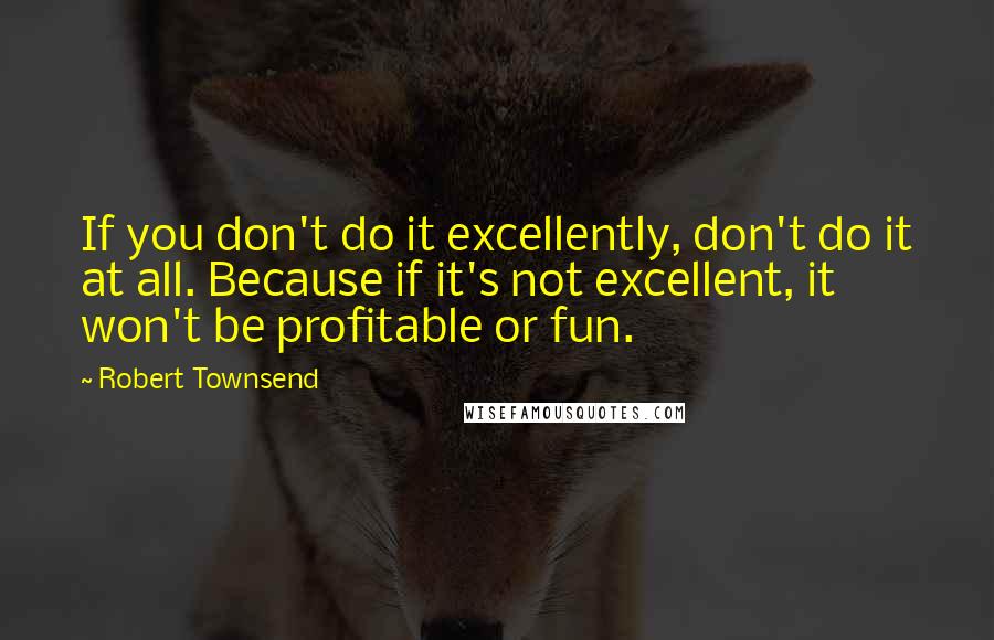 Robert Townsend Quotes: If you don't do it excellently, don't do it at all. Because if it's not excellent, it won't be profitable or fun.