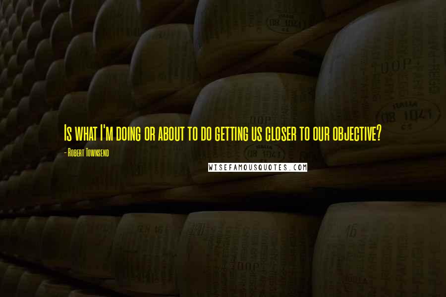 Robert Townsend Quotes: Is what I'm doing or about to do getting us closer to our objective?