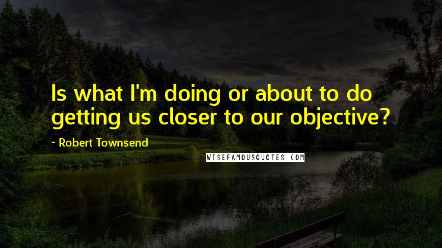 Robert Townsend Quotes: Is what I'm doing or about to do getting us closer to our objective?