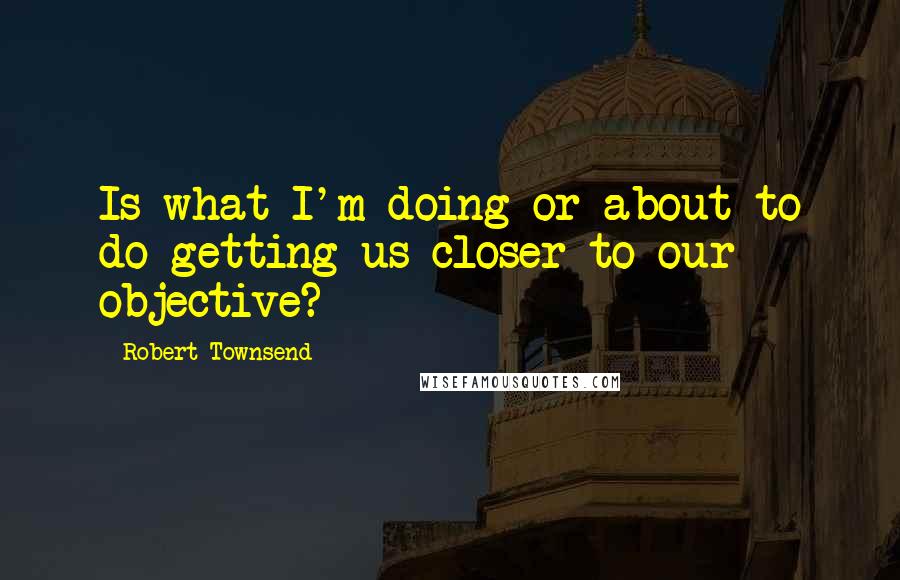 Robert Townsend Quotes: Is what I'm doing or about to do getting us closer to our objective?