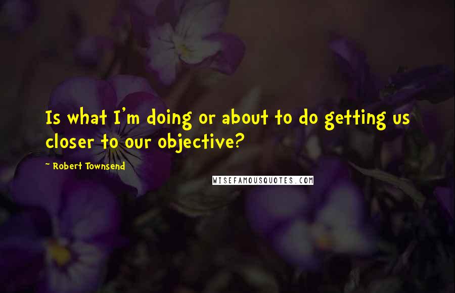 Robert Townsend Quotes: Is what I'm doing or about to do getting us closer to our objective?