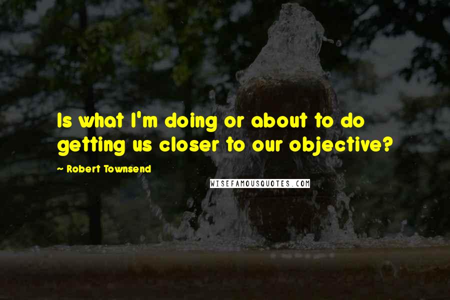 Robert Townsend Quotes: Is what I'm doing or about to do getting us closer to our objective?