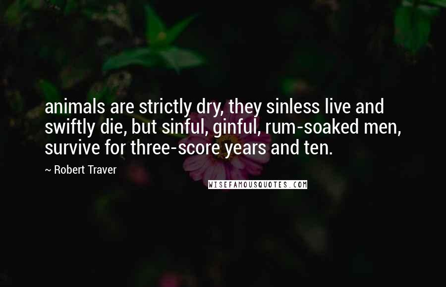 Robert Traver Quotes: animals are strictly dry, they sinless live and swiftly die, but sinful, ginful, rum-soaked men, survive for three-score years and ten.