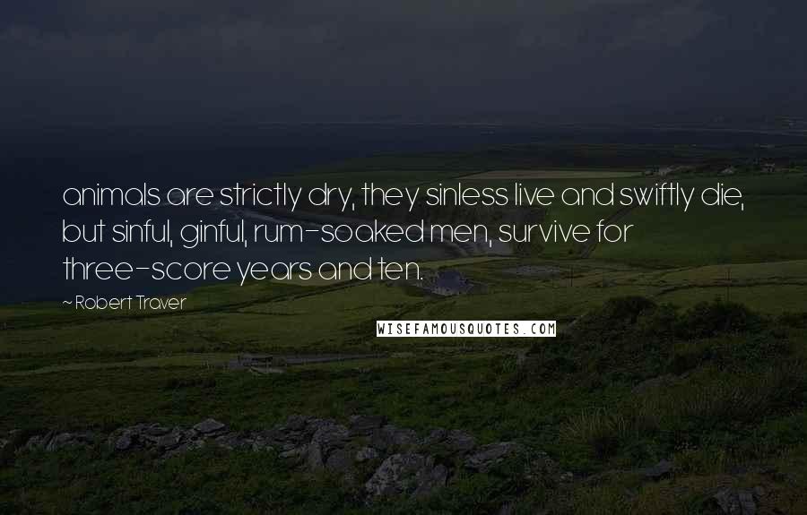 Robert Traver Quotes: animals are strictly dry, they sinless live and swiftly die, but sinful, ginful, rum-soaked men, survive for three-score years and ten.