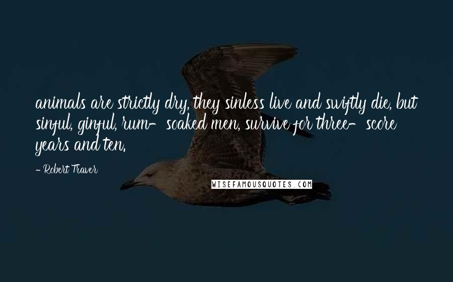 Robert Traver Quotes: animals are strictly dry, they sinless live and swiftly die, but sinful, ginful, rum-soaked men, survive for three-score years and ten.