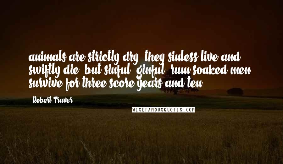 Robert Traver Quotes: animals are strictly dry, they sinless live and swiftly die, but sinful, ginful, rum-soaked men, survive for three-score years and ten.