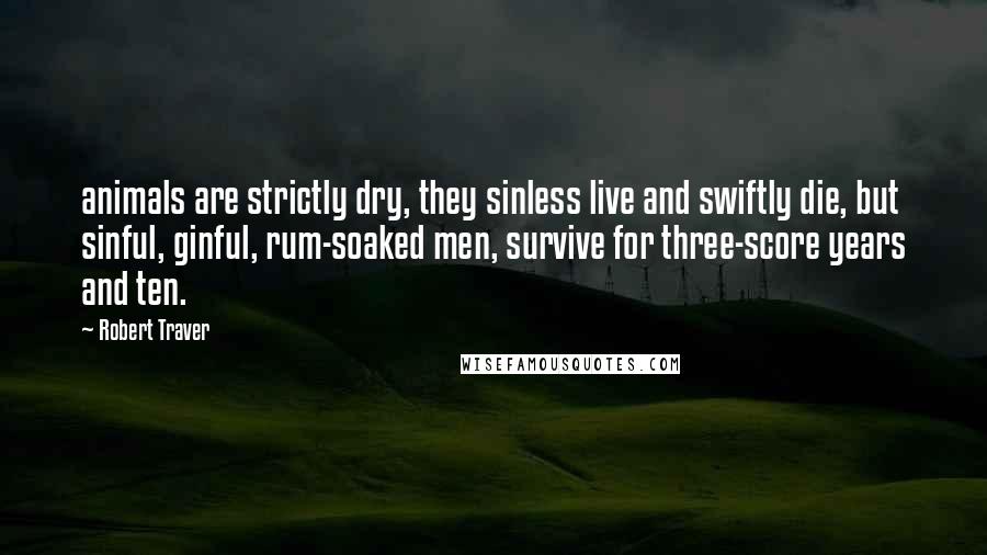 Robert Traver Quotes: animals are strictly dry, they sinless live and swiftly die, but sinful, ginful, rum-soaked men, survive for three-score years and ten.
