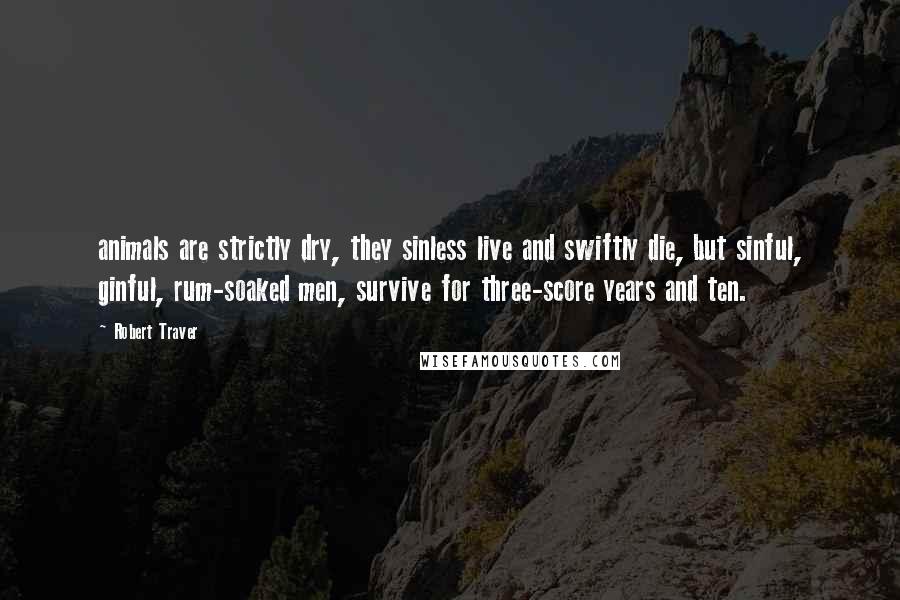 Robert Traver Quotes: animals are strictly dry, they sinless live and swiftly die, but sinful, ginful, rum-soaked men, survive for three-score years and ten.
