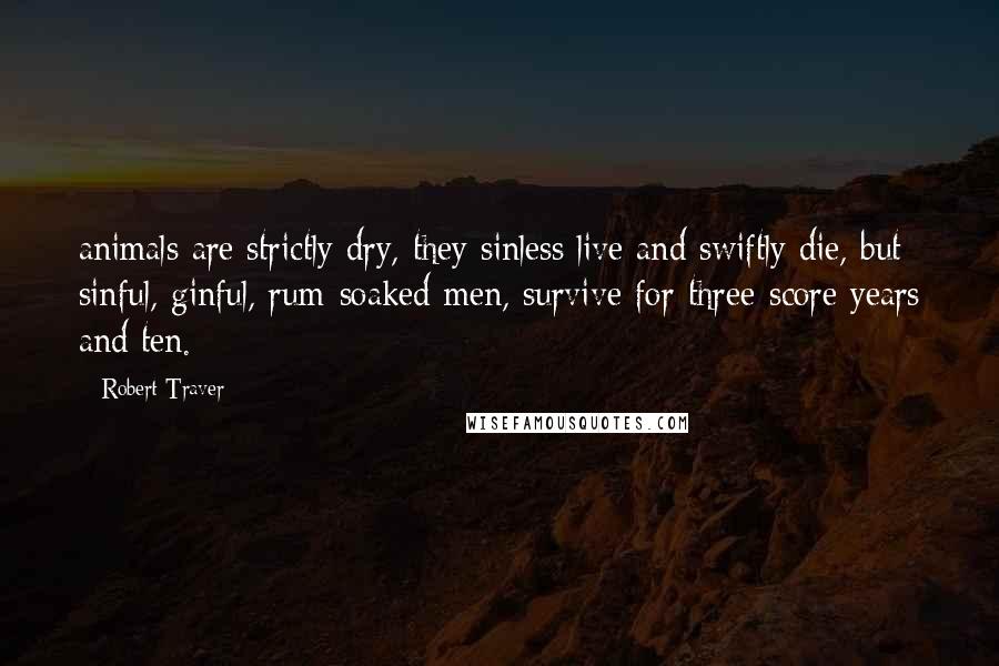 Robert Traver Quotes: animals are strictly dry, they sinless live and swiftly die, but sinful, ginful, rum-soaked men, survive for three-score years and ten.
