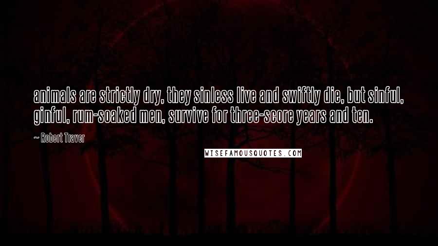 Robert Traver Quotes: animals are strictly dry, they sinless live and swiftly die, but sinful, ginful, rum-soaked men, survive for three-score years and ten.
