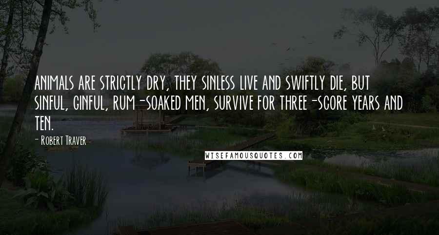 Robert Traver Quotes: animals are strictly dry, they sinless live and swiftly die, but sinful, ginful, rum-soaked men, survive for three-score years and ten.