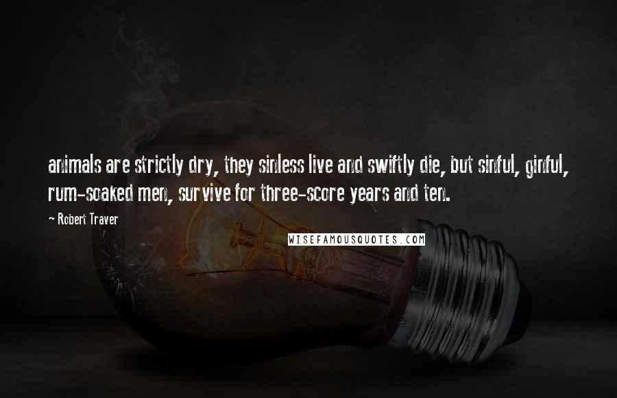 Robert Traver Quotes: animals are strictly dry, they sinless live and swiftly die, but sinful, ginful, rum-soaked men, survive for three-score years and ten.