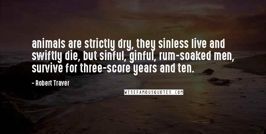 Robert Traver Quotes: animals are strictly dry, they sinless live and swiftly die, but sinful, ginful, rum-soaked men, survive for three-score years and ten.