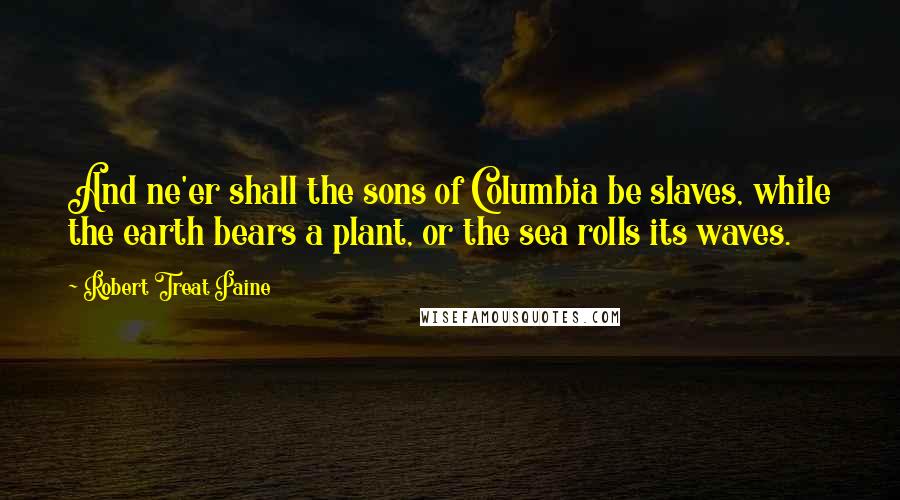 Robert Treat Paine Quotes: And ne'er shall the sons of Columbia be slaves, while the earth bears a plant, or the sea rolls its waves.