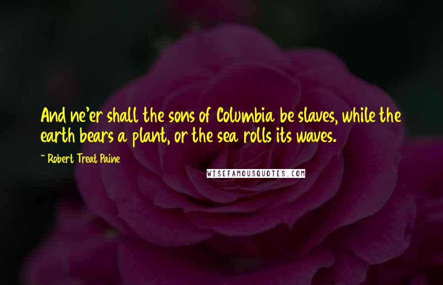 Robert Treat Paine Quotes: And ne'er shall the sons of Columbia be slaves, while the earth bears a plant, or the sea rolls its waves.