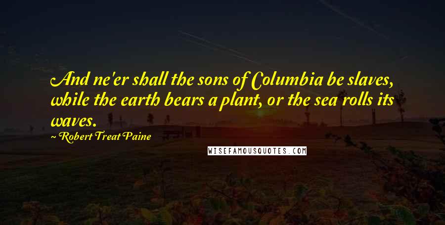 Robert Treat Paine Quotes: And ne'er shall the sons of Columbia be slaves, while the earth bears a plant, or the sea rolls its waves.