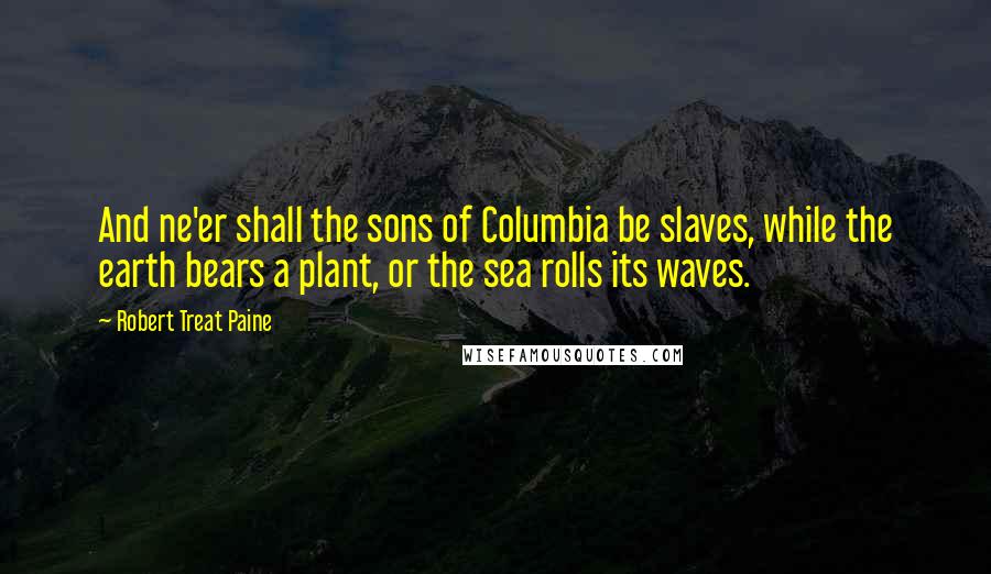 Robert Treat Paine Quotes: And ne'er shall the sons of Columbia be slaves, while the earth bears a plant, or the sea rolls its waves.