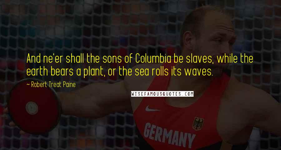 Robert Treat Paine Quotes: And ne'er shall the sons of Columbia be slaves, while the earth bears a plant, or the sea rolls its waves.