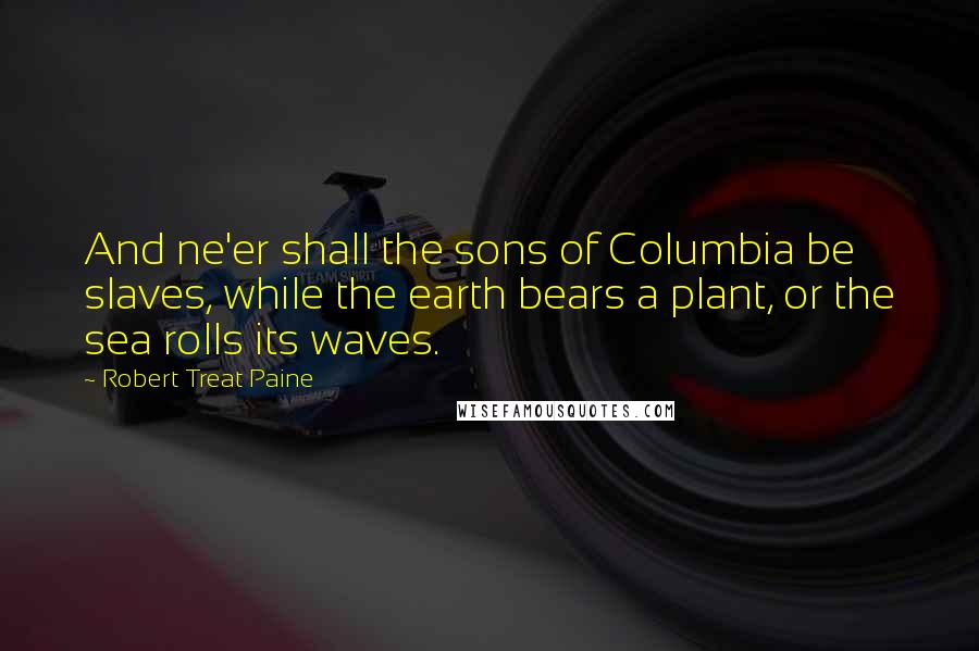 Robert Treat Paine Quotes: And ne'er shall the sons of Columbia be slaves, while the earth bears a plant, or the sea rolls its waves.