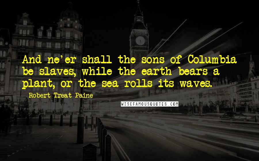 Robert Treat Paine Quotes: And ne'er shall the sons of Columbia be slaves, while the earth bears a plant, or the sea rolls its waves.