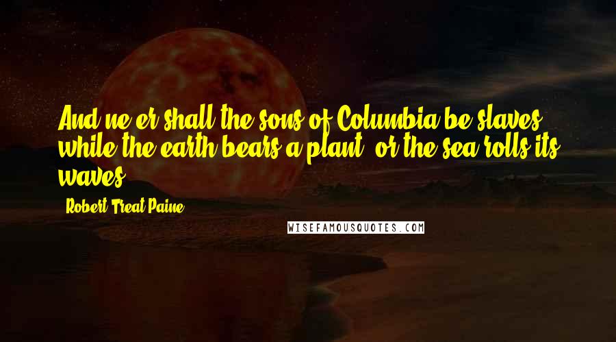 Robert Treat Paine Quotes: And ne'er shall the sons of Columbia be slaves, while the earth bears a plant, or the sea rolls its waves.