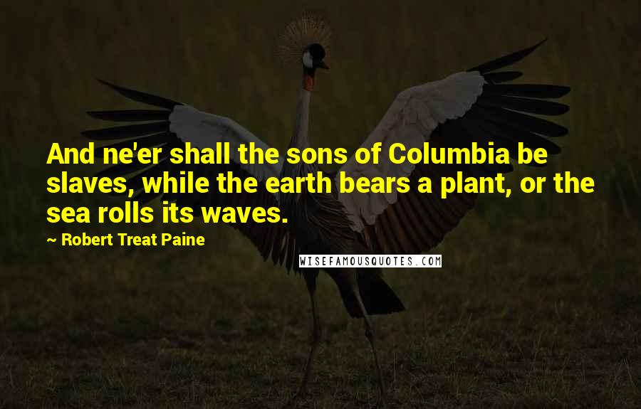 Robert Treat Paine Quotes: And ne'er shall the sons of Columbia be slaves, while the earth bears a plant, or the sea rolls its waves.