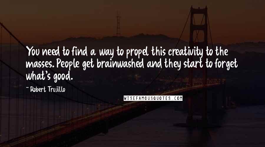 Robert Trujillo Quotes: You need to find a way to propel this creativity to the masses. People get brainwashed and they start to forget what's good.
