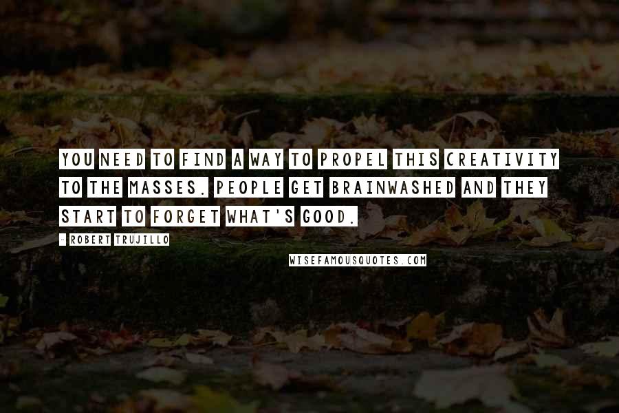 Robert Trujillo Quotes: You need to find a way to propel this creativity to the masses. People get brainwashed and they start to forget what's good.