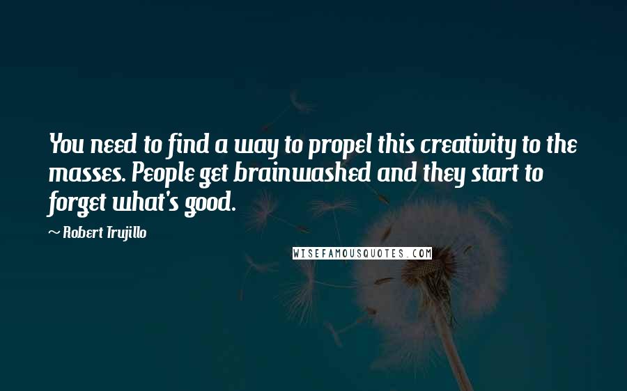 Robert Trujillo Quotes: You need to find a way to propel this creativity to the masses. People get brainwashed and they start to forget what's good.