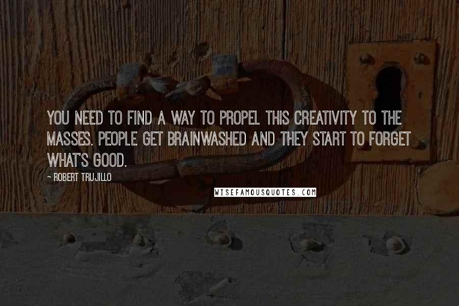 Robert Trujillo Quotes: You need to find a way to propel this creativity to the masses. People get brainwashed and they start to forget what's good.