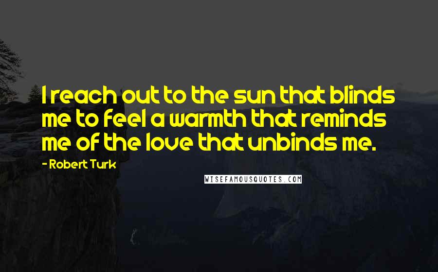 Robert Turk Quotes: I reach out to the sun that blinds me to feel a warmth that reminds me of the love that unbinds me.