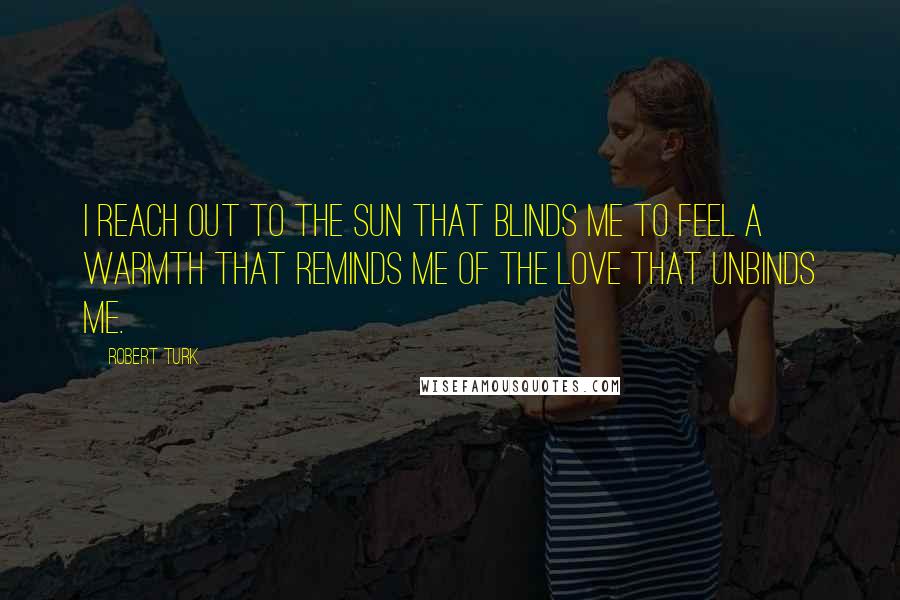 Robert Turk Quotes: I reach out to the sun that blinds me to feel a warmth that reminds me of the love that unbinds me.