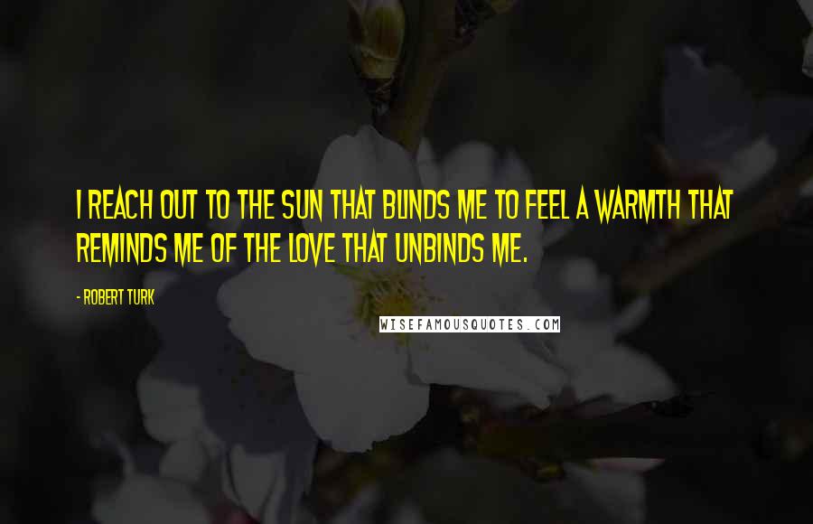 Robert Turk Quotes: I reach out to the sun that blinds me to feel a warmth that reminds me of the love that unbinds me.
