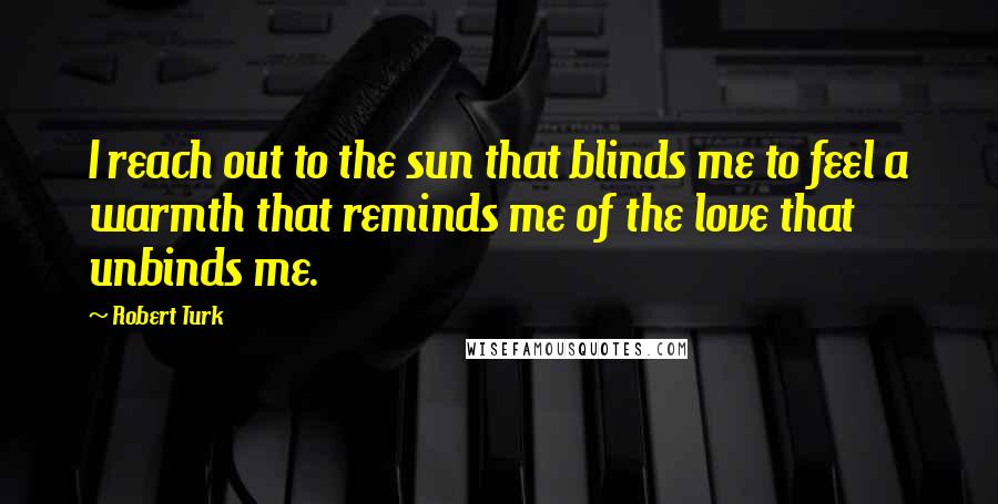 Robert Turk Quotes: I reach out to the sun that blinds me to feel a warmth that reminds me of the love that unbinds me.