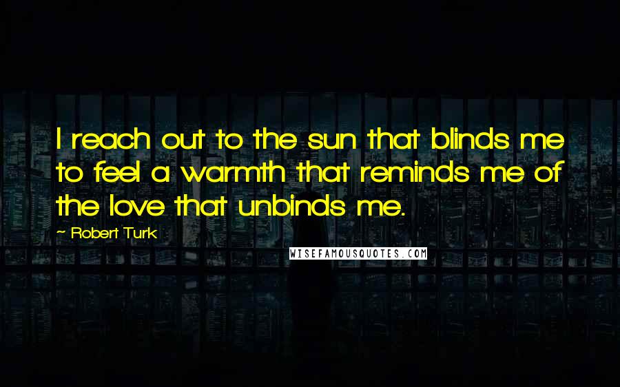 Robert Turk Quotes: I reach out to the sun that blinds me to feel a warmth that reminds me of the love that unbinds me.