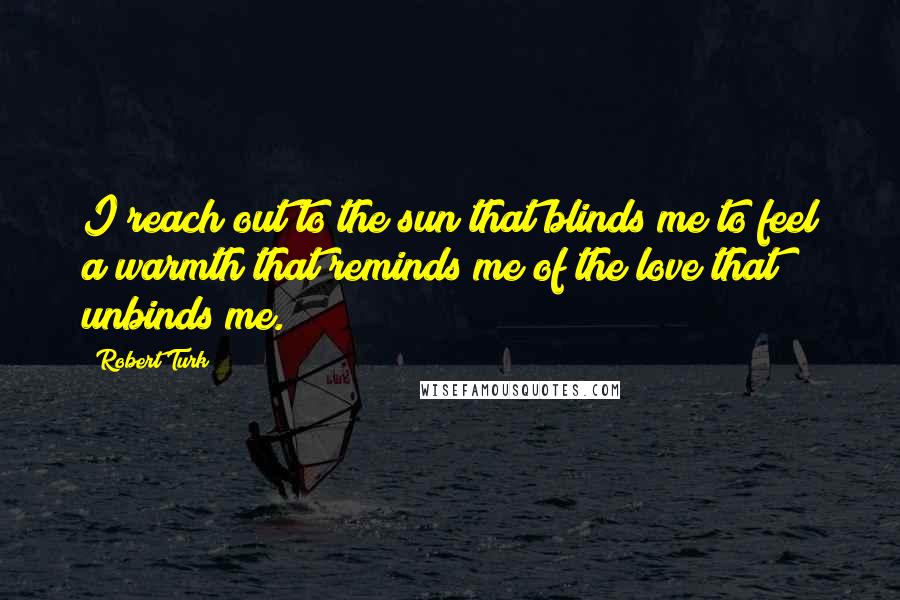 Robert Turk Quotes: I reach out to the sun that blinds me to feel a warmth that reminds me of the love that unbinds me.