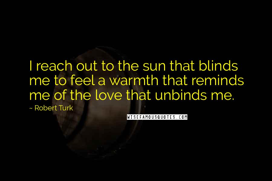 Robert Turk Quotes: I reach out to the sun that blinds me to feel a warmth that reminds me of the love that unbinds me.