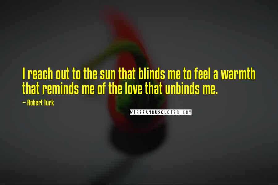 Robert Turk Quotes: I reach out to the sun that blinds me to feel a warmth that reminds me of the love that unbinds me.