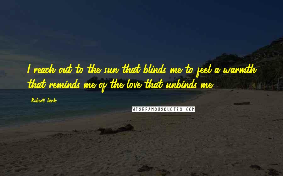 Robert Turk Quotes: I reach out to the sun that blinds me to feel a warmth that reminds me of the love that unbinds me.